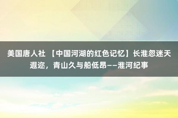 美国唐人社 【中国河湖的红色记忆】长淮忽迷天遐迩，青山久与船低昂——淮河纪事