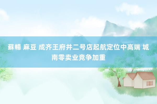 蘇暢 麻豆 成齐王府井二号店起航定位中高端 城南零卖业竞争加重