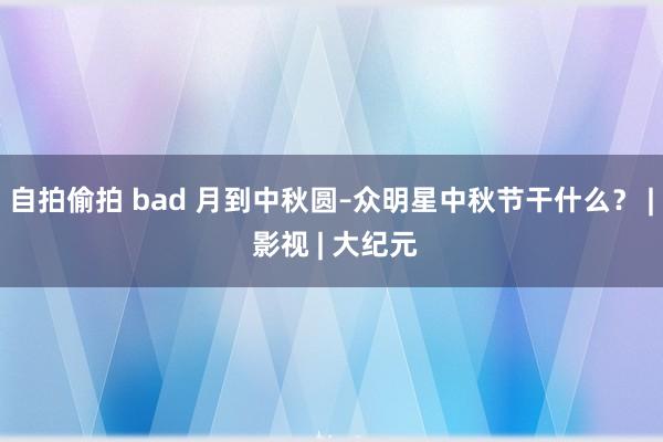 自拍偷拍 bad 月到中秋圆–众明星中秋节干什么？ | 影视 | 大纪元