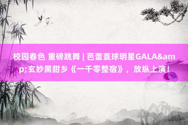 校园春色 重磅跳舞 | 芭蕾寰球明星GALA&玄妙黑甜乡《一千零整宿》，放纵上演！