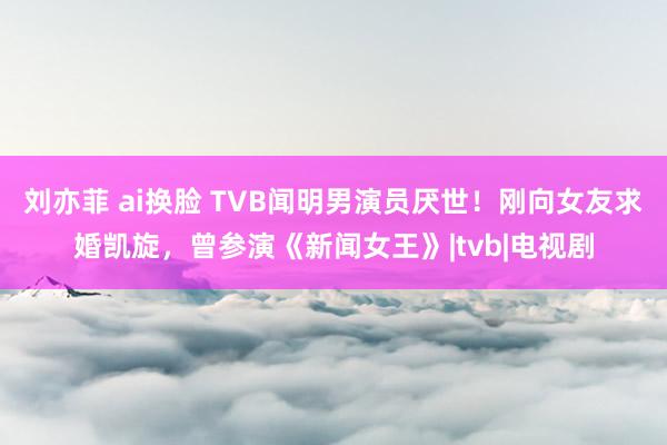 刘亦菲 ai换脸 TVB闻明男演员厌世！刚向女友求婚凯旋，曾参演《新闻女王》|tvb|电视剧