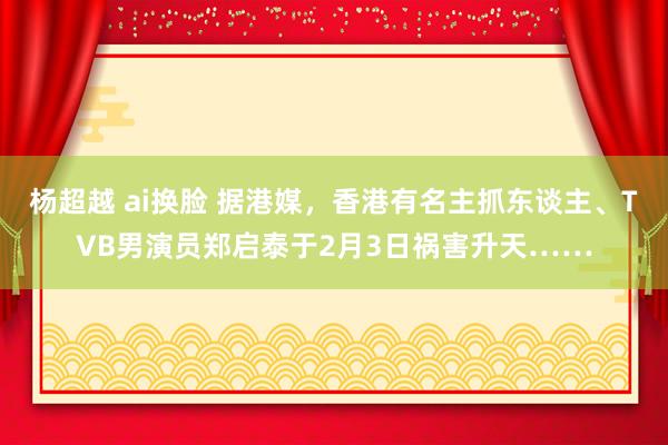 杨超越 ai换脸 据港媒，香港有名主抓东谈主、TVB男演员郑启泰于2月3日祸害升天……