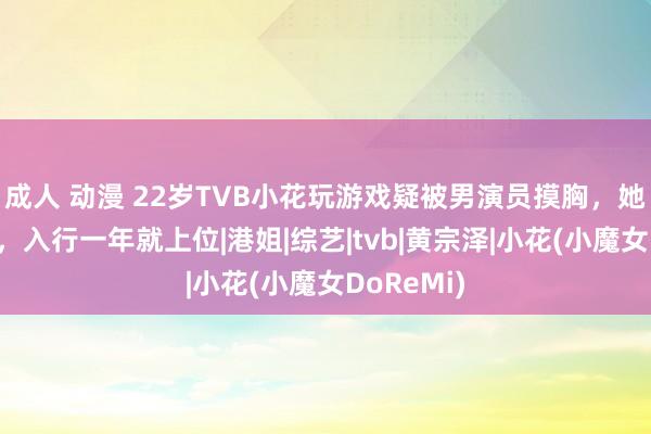 成人 动漫 22岁TVB小花玩游戏疑被男演员摸胸，她躬行陈述，入行一年就上位|港姐|综艺|tvb|黄宗泽|小花(小魔女DoReMi)