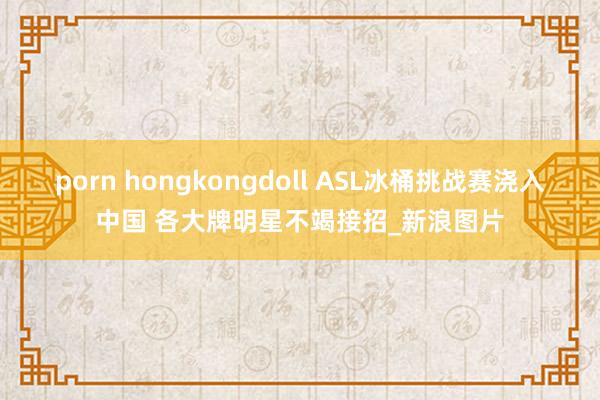 porn hongkongdoll ASL冰桶挑战赛浇入中国 各大牌明星不竭接招_新浪图片