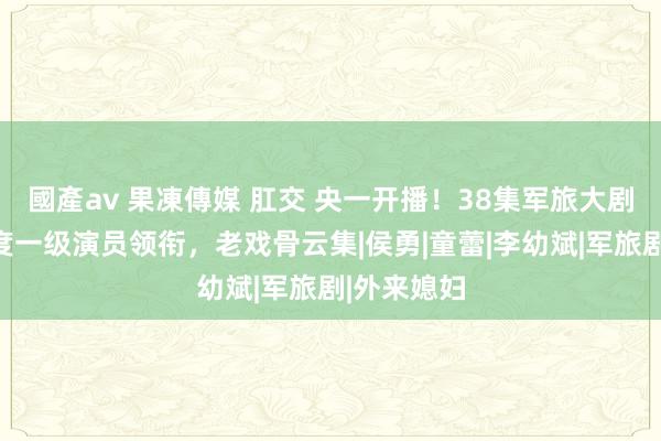 國產av 果凍傳媒 肛交 央一开播！38集军旅大剧来袭，国度一级演员领衔，老戏骨云集|侯勇|童蕾|李幼斌|军旅剧|外来媳妇