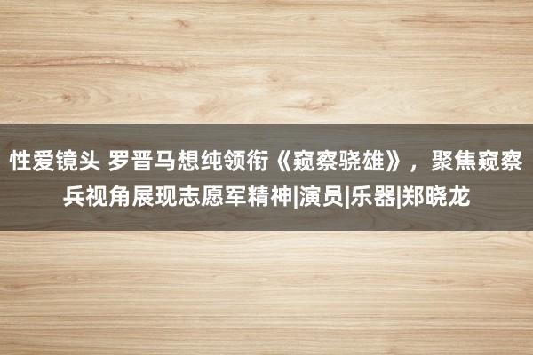 性爱镜头 罗晋马想纯领衔《窥察骁雄》，聚焦窥察兵视角展现志愿军精神|演员|乐器|郑晓龙