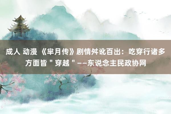 成人 动漫 《芈月传》剧情舛讹百出：吃穿行诸多方面皆＂穿越＂——东说念主民政协网