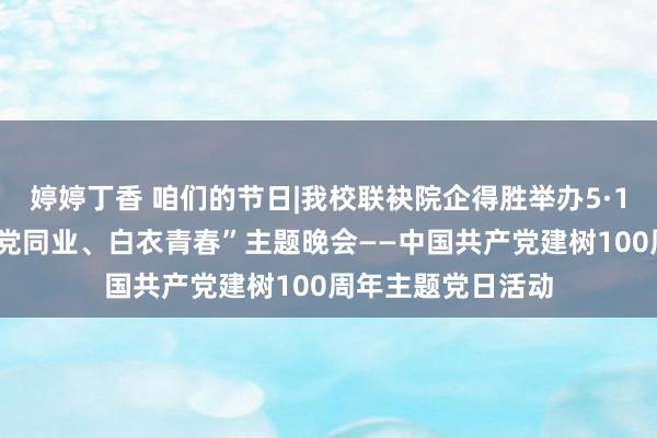 婷婷丁香 咱们的节日|我校联袂院企得胜举办5·12国外看守节“与党同业、白衣青春”主题晚会——中国共产党建树100周年主题党日活动